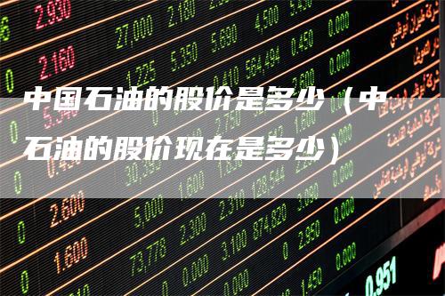 中国石油的股价是多少（中石油的股价现在是多少）