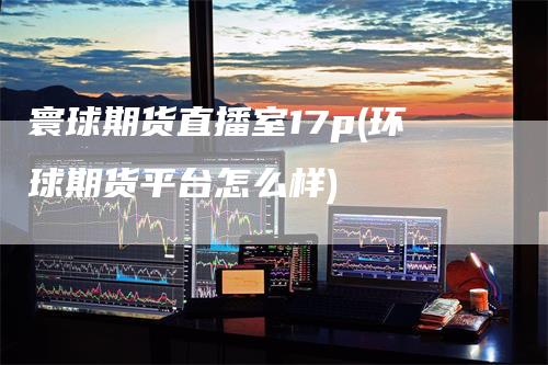 寰球期货直播室17p(环球期货平台怎么样)