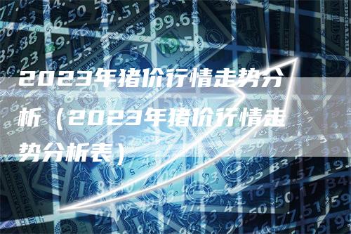 2023年猪价行情走势分析（2023年猪价行情走势分析表）