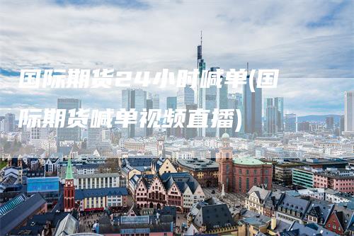 国际期货24小时喊单(国际期货喊单视频直播)