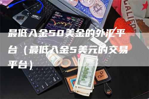 最低入金50美金的外汇平台（最低入金5美元的交易平台）