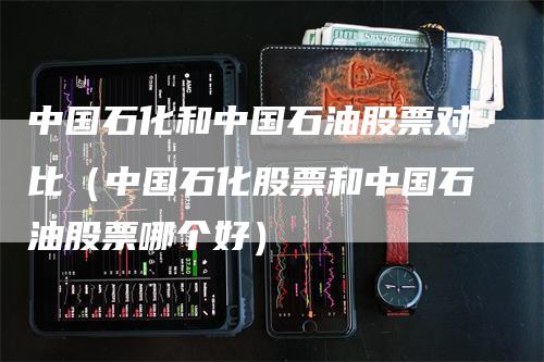 中国石化和中国石油股票对比（中国石化股票和中国石油股票哪个好）