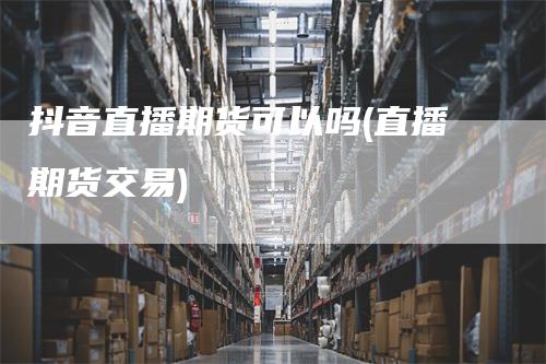 抖音直播期货可以吗(直播期货交易)