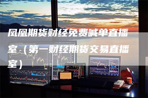 凤凰期货财经免费喊单直播室（第一财经期货交易直播室）