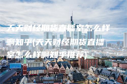 天天财经期货直播室怎么样啊知乎(天天财经期货直播室怎么样啊知乎推荐)