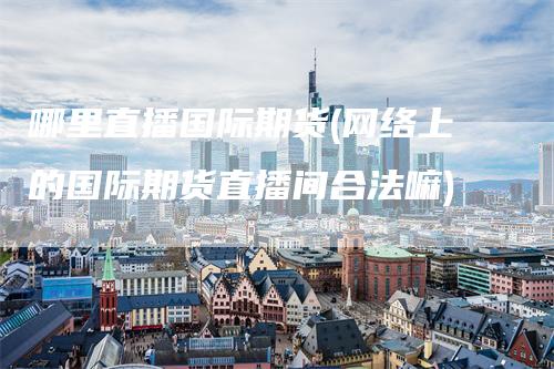 哪里直播国际期货(网络上的国际期货直播间合法嘛)