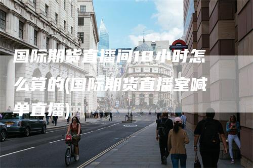 国际期货直播间18小时怎么算的(国际期货直播室喊单直播)