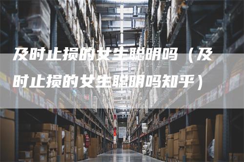 及时止损的女生聪明吗（及时止损的女生聪明吗知乎）