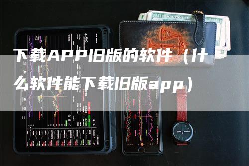 下载APP旧版的软件（什么软件能下载旧版app）