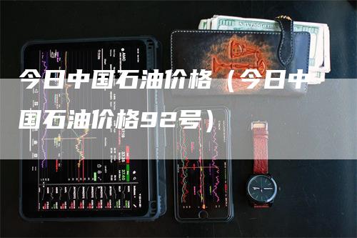 今日中国石油价格（今日中国石油价格92号）