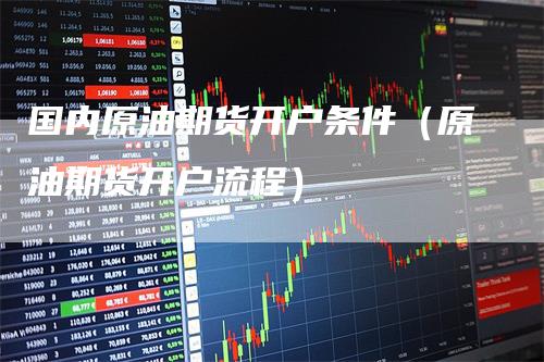 国内原油期货开户条件（原油期货开户流程）