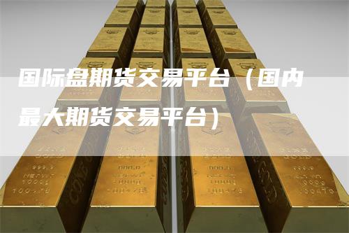 国际盘期货交易平台（国内最大期货交易平台）