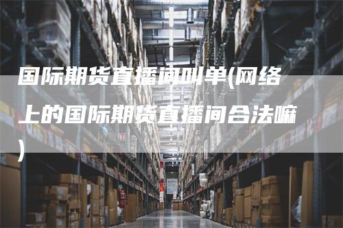 国际期货直播间叫单(网络上的国际期货直播间合法嘛)