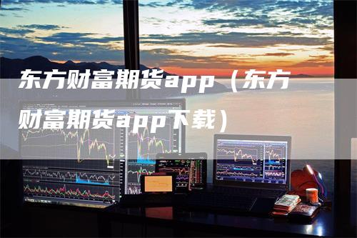 东方财富期货app（东方财富期货app下载）