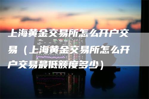 上海黄金交易所怎么开户交易（上海黄金交易所怎么开户交易最低额度多少）