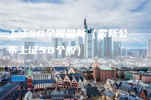 上证50个股最新（最新公布上证50个股）
