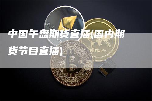 中国午盘期货直播(国内期货节目直播)
