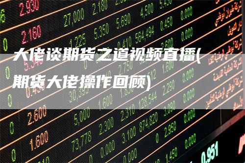 大佬谈期货之道视频直播(期货大佬操作回顾)