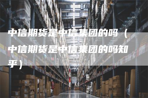 中信期货是中信集团的吗（中信期货是中信集团的吗知乎）