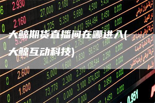 大鲸期货直播间在哪进入(大鲸互动科技)