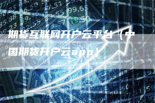 期货互联网开户云平台（中国期货开户云app）