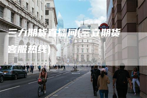 三力期货直播间(三立期货客服热线)