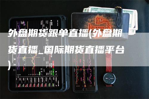 外盘期货跟单直播(外盘期货直播_国际期货直播平台)