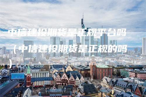 中信建投期货是正规平台吗（中信建投期货是正规的吗）