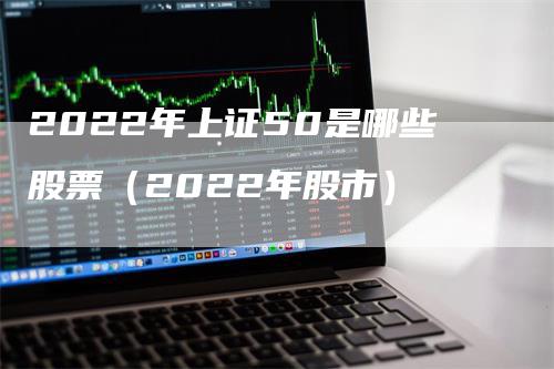2022年上证50是哪些股票（2022年股市）