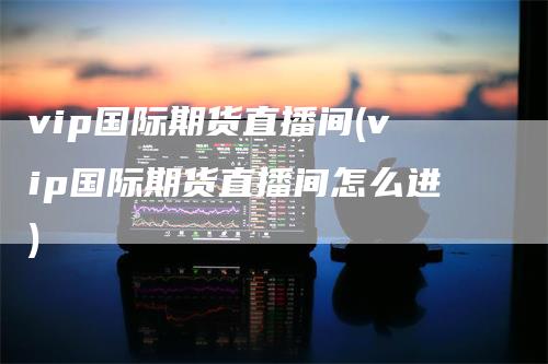 vip国际期货直播间(vip国际期货直播间怎么进)