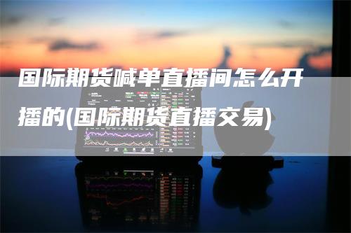国际期货喊单直播间怎么开播的(国际期货直播交易)