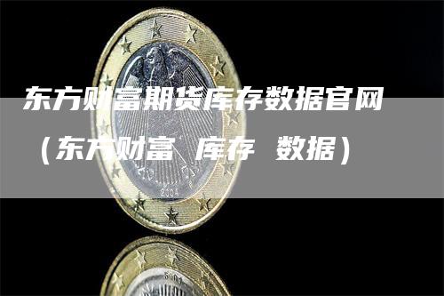 东方财富期货库存数据官网（东方财富 库存 数据）