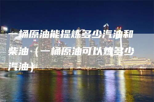 一桶原油能提炼多少汽油和柴油（一桶原油可以炼多少汽油）