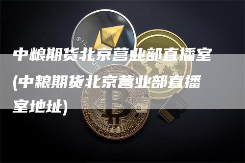 中粮期货北京营业部直播室(中粮期货北京营业部直播室地址)