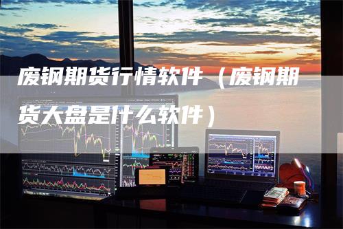 废钢期货行情软件(废钢期货大盘是什么软件)