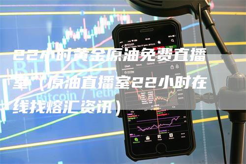 22小时黄金原油免费直播室（原油直播室22小时在线找熔汇资讯）