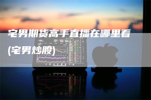 宅男期货高手直播在哪里看(宅男炒股)