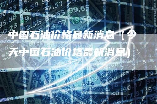 中国石油价格最新消息（今天中国石油价格最新消息）