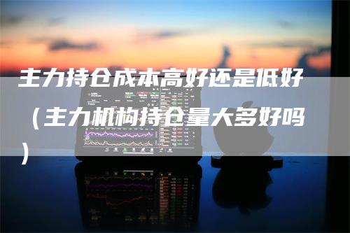 主力持仓成本高好还是低好（主力机构持仓量大多好吗）