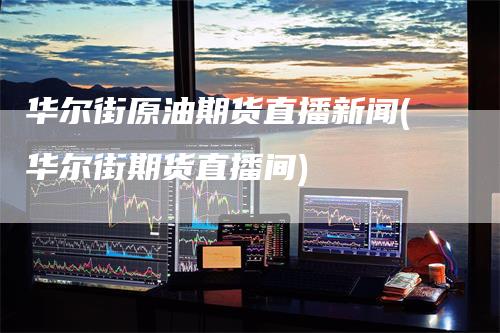 华尔街原油期货直播新闻(华尔街期货直播间)