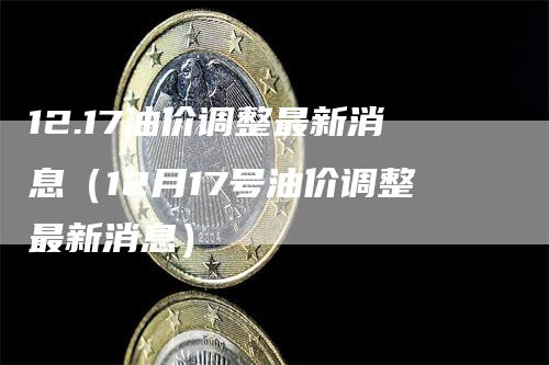 12.17油价调整最新消息（12月17号油价调整最新消息）