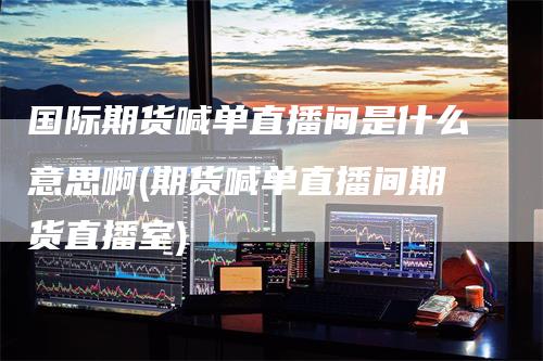 国际期货喊单直播间是什么意思啊(期货喊单直播间期货直播室)