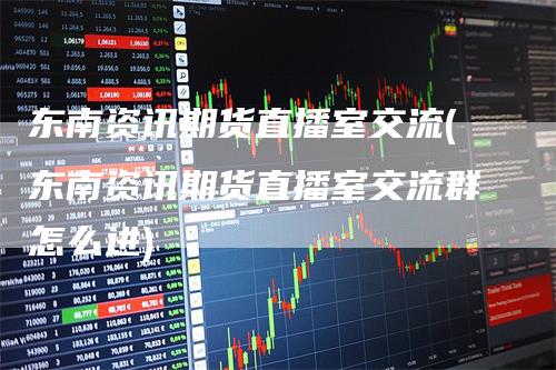 东南资讯期货直播室交流(东南资讯期货直播室交流群怎么进)