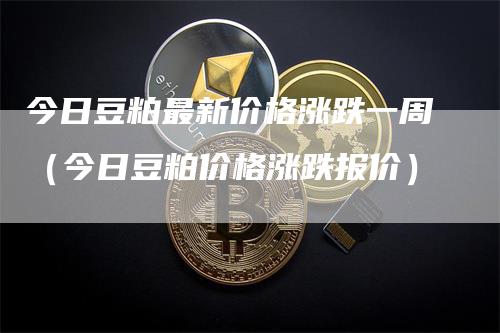 今日豆粕最新价格涨跌一周（今日豆粕价格涨跌报价）