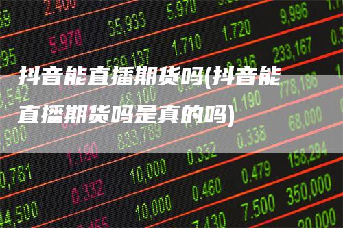 抖音能直播期货吗(抖音能直播期货吗是真的吗)