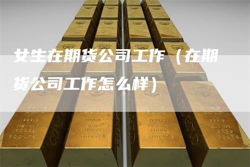 女生在期货公司工作（在期货公司工作怎么样）