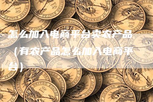 怎么加入电商平台卖农产品（有农产品怎么加入电商平台）