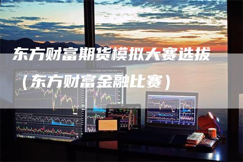 东方财富期货模拟大赛选拔（东方财富金融比赛）