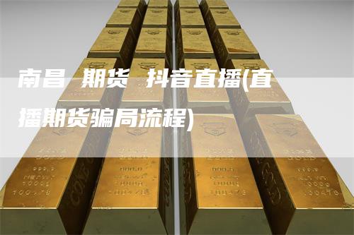 南昌 期货 抖音直播(直播期货骗局流程)