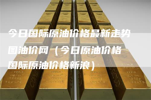 今日国际原油价格最新走势图油价网（今日原油价格 国际原油价格新浪）